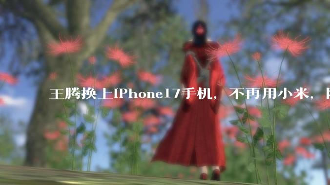 王腾换上iPhone17手机，不再用小米，网友：终于不用伪装了_苹果_产品_ProMax
